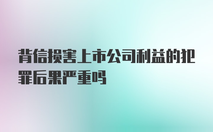 背信损害上市公司利益的犯罪后果严重吗