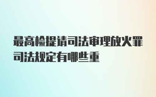 最高检提请司法审理放火罪司法规定有哪些重