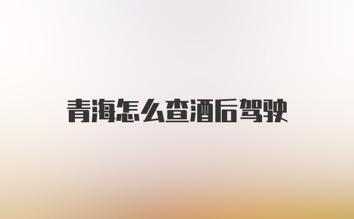 青海怎么查酒后驾驶