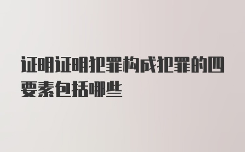 证明证明犯罪构成犯罪的四要素包括哪些