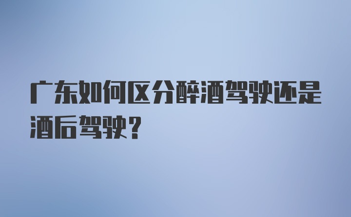 广东如何区分醉酒驾驶还是酒后驾驶？