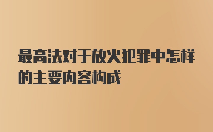 最高法对于放火犯罪中怎样的主要内容构成