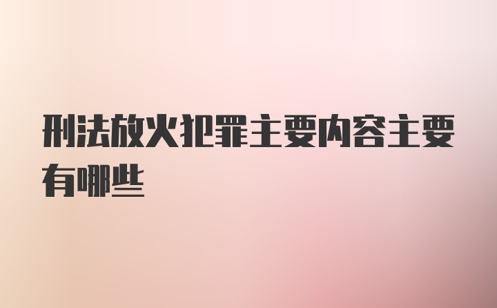 刑法放火犯罪主要内容主要有哪些