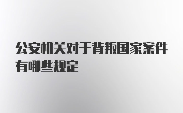 公安机关对于背叛国家案件有哪些规定