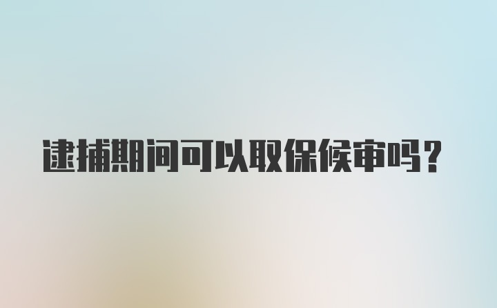 逮捕期间可以取保候审吗？