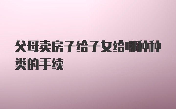 父母卖房子给子女给哪种种类的手续