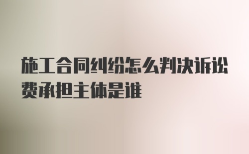 施工合同纠纷怎么判决诉讼费承担主体是谁