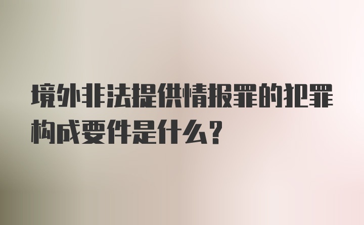 境外非法提供情报罪的犯罪构成要件是什么？