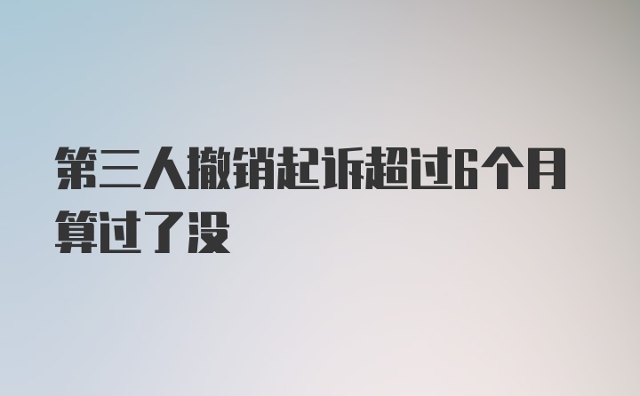 第三人撤销起诉超过6个月算过了没