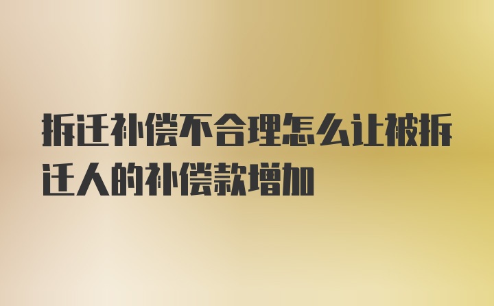 拆迁补偿不合理怎么让被拆迁人的补偿款增加