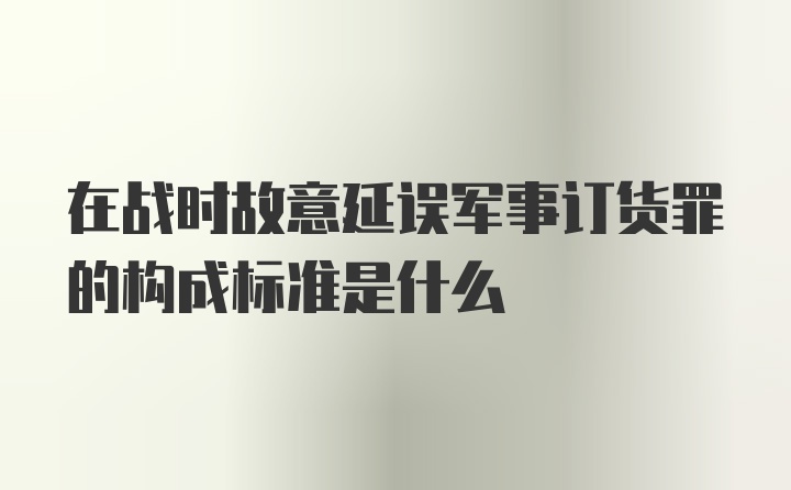 在战时故意延误军事订货罪的构成标准是什么