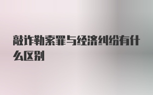 敲诈勒索罪与经济纠纷有什么区别