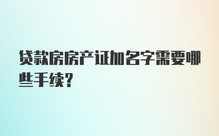 贷款房房产证加名字需要哪些手续？