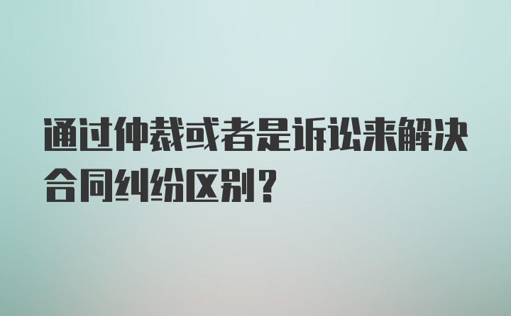 通过仲裁或者是诉讼来解决合同纠纷区别？