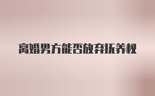 离婚男方能否放弃抚养权