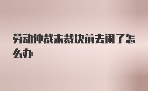 劳动仲裁未裁决前去闹了怎么办