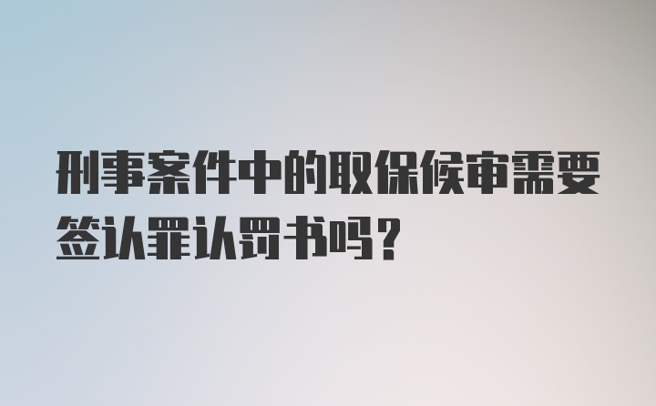 刑事案件中的取保候审需要签认罪认罚书吗?