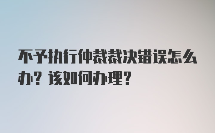 不予执行仲裁裁决错误怎么办？该如何办理？