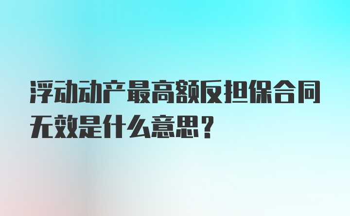 浮动动产最高额反担保合同无效是什么意思？