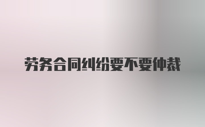 劳务合同纠纷要不要仲裁