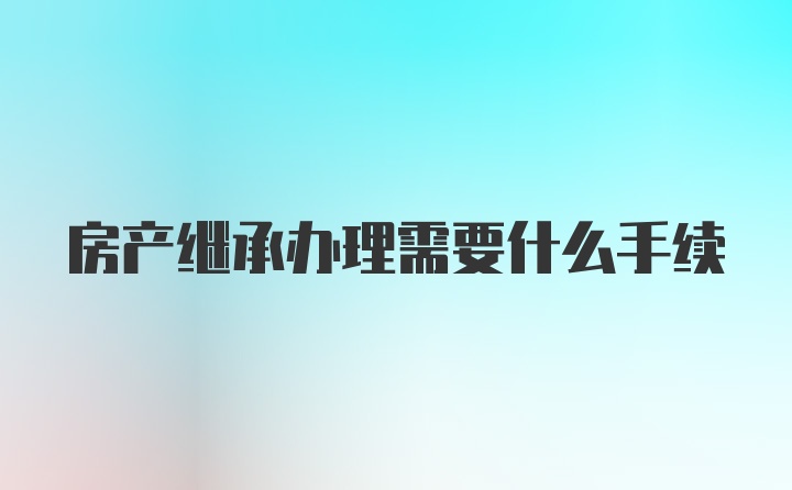 房产继承办理需要什么手续