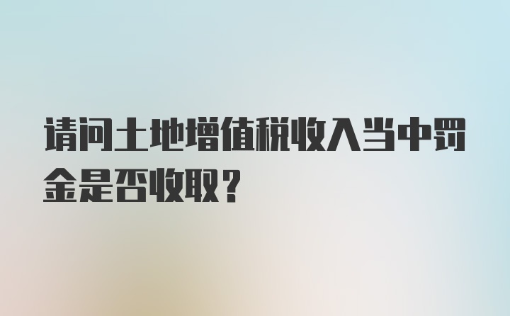 请问土地增值税收入当中罚金是否收取？