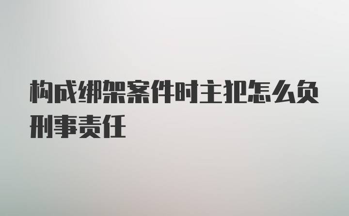 构成绑架案件时主犯怎么负刑事责任