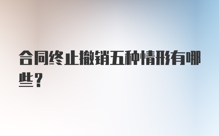 合同终止撤销五种情形有哪些？