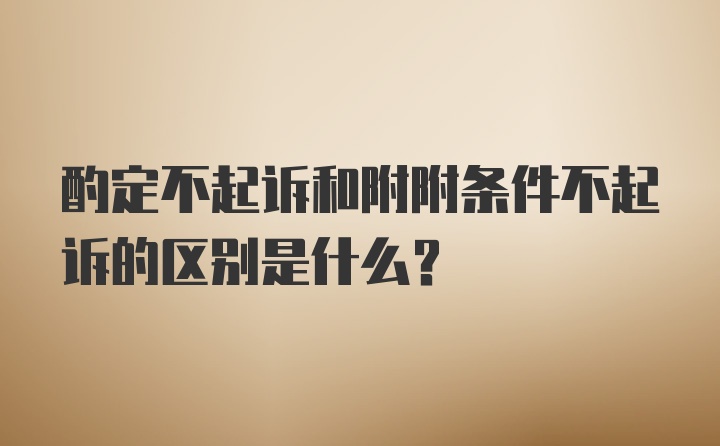 酌定不起诉和附附条件不起诉的区别是什么？