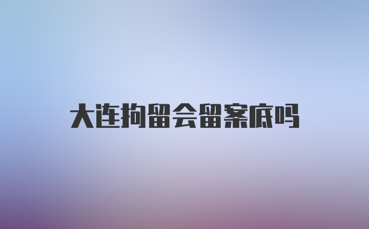 大连拘留会留案底吗