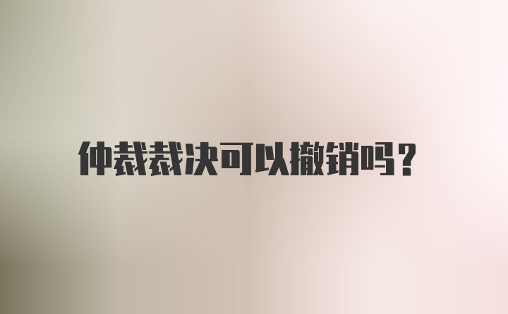 仲裁裁决可以撤销吗？