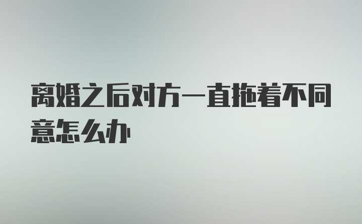 离婚之后对方一直拖着不同意怎么办