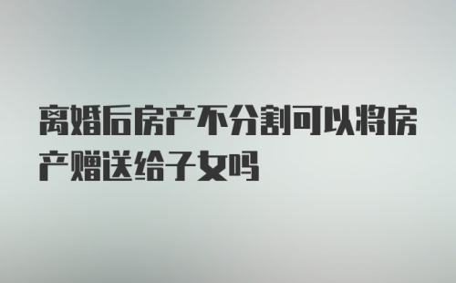 离婚后房产不分割可以将房产赠送给子女吗