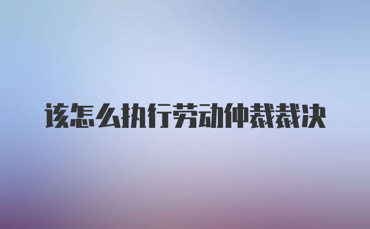 该怎么执行劳动仲裁裁决