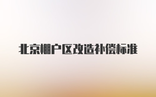 北京棚户区改造补偿标准