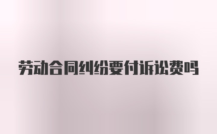 劳动合同纠纷要付诉讼费吗