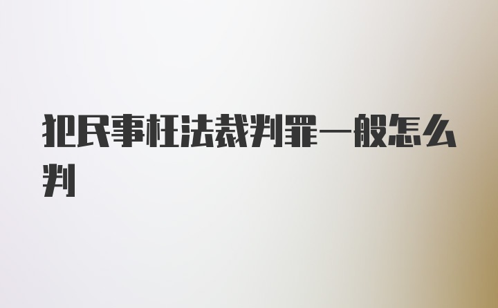 犯民事枉法裁判罪一般怎么判