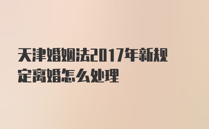 天津婚姻法2017年新规定离婚怎么处理