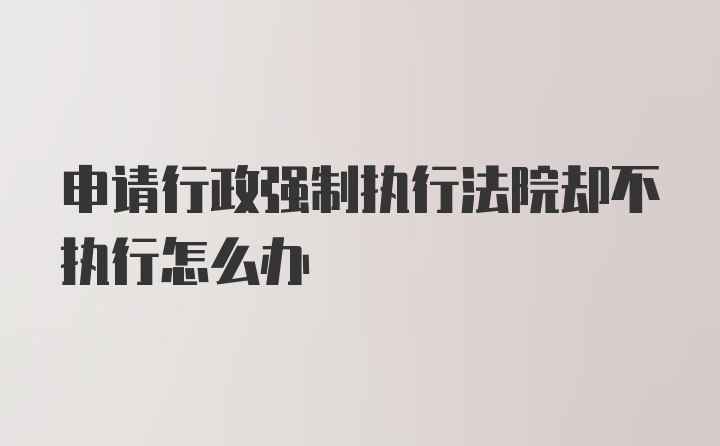 申请行政强制执行法院却不执行怎么办