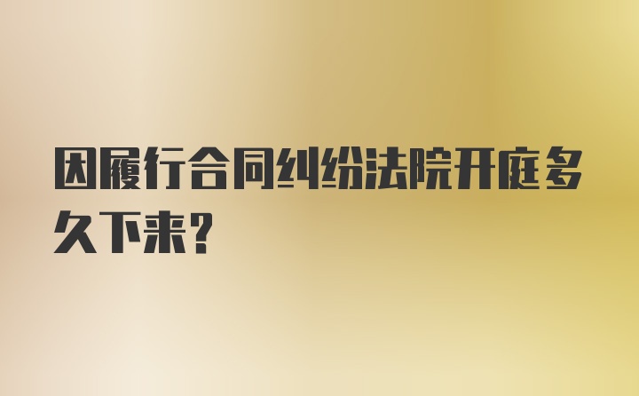 因履行合同纠纷法院开庭多久下来?