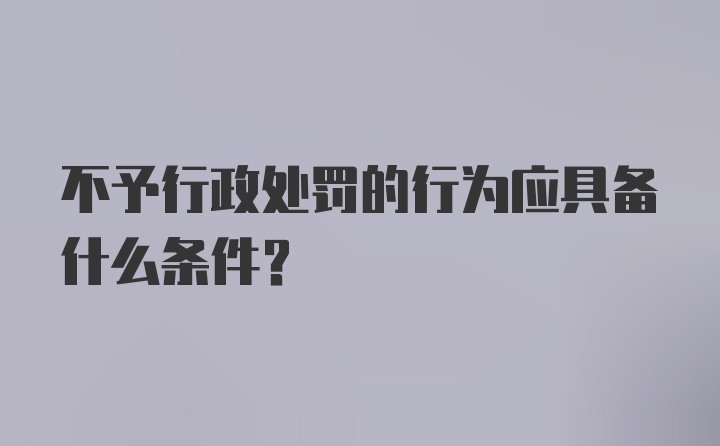 不予行政处罚的行为应具备什么条件？