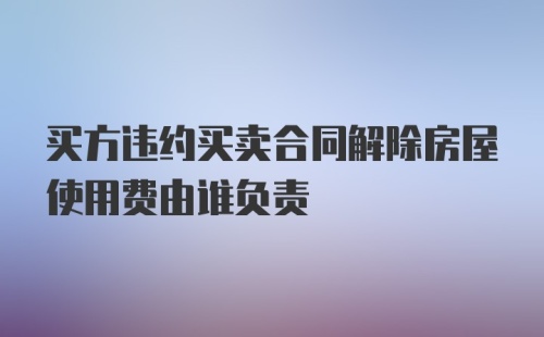 买方违约买卖合同解除房屋使用费由谁负责