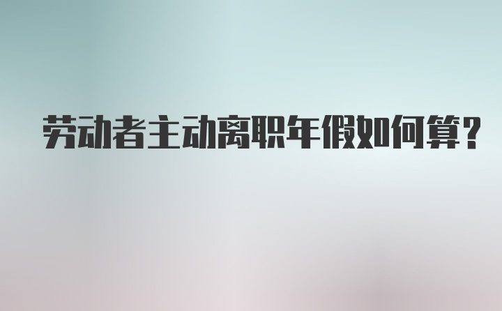 劳动者主动离职年假如何算？