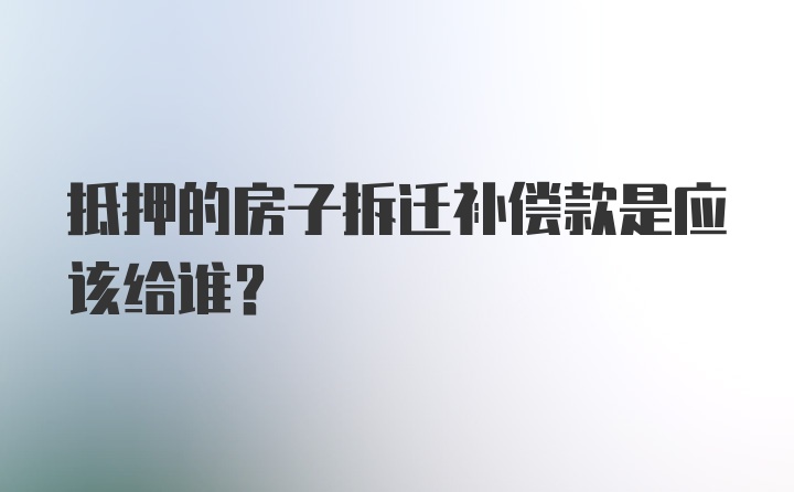 抵押的房子拆迁补偿款是应该给谁？