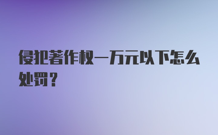 侵犯著作权一万元以下怎么处罚？