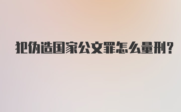 犯伪造国家公文罪怎么量刑？