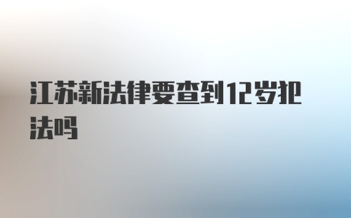 江苏新法律要查到12岁犯法吗