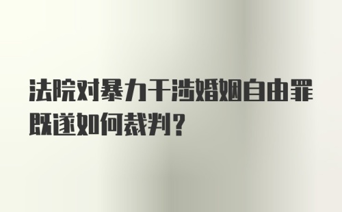 法院对暴力干涉婚姻自由罪既遂如何裁判？