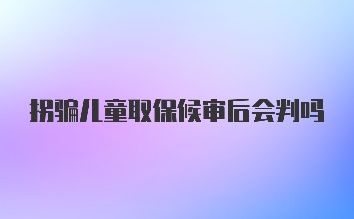 拐骗儿童取保候审后会判吗