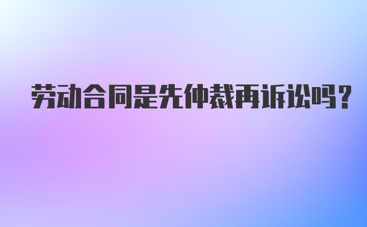 劳动合同是先仲裁再诉讼吗？